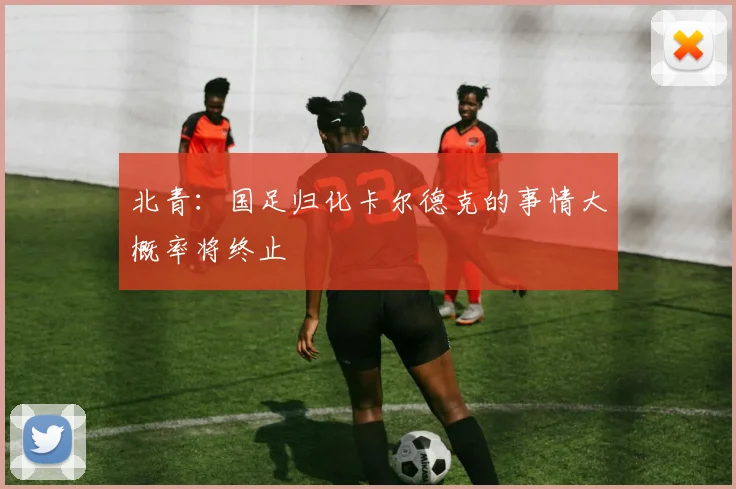 北青：国足归化卡尔德克的事情大概率将终止