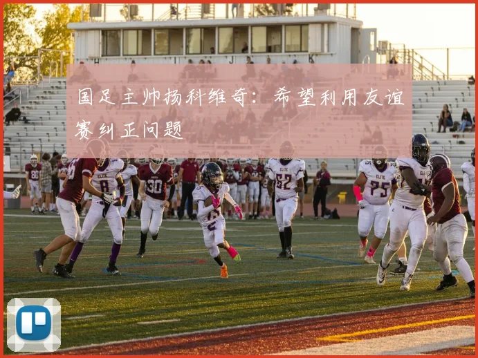 国足主帅扬科维奇：希望利用友谊赛纠正问题