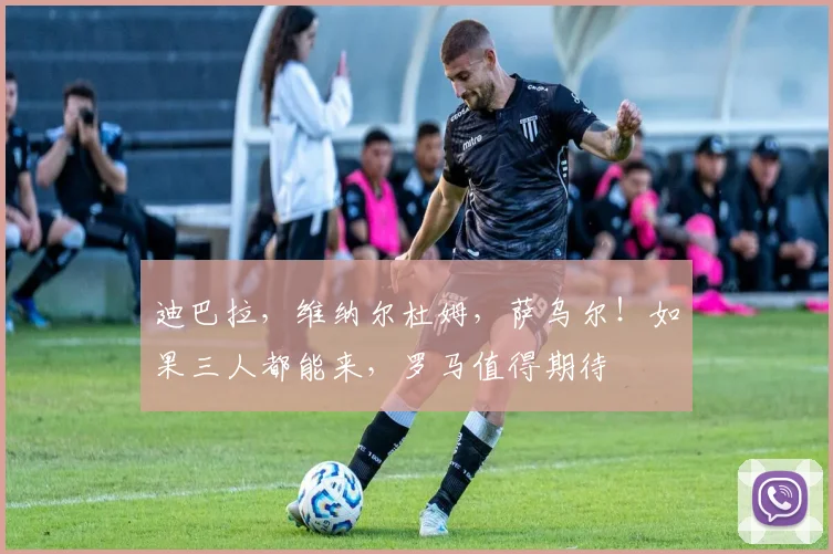迪巴拉，维纳尔杜姆，萨乌尔！如果三人都能来，罗马值得期待