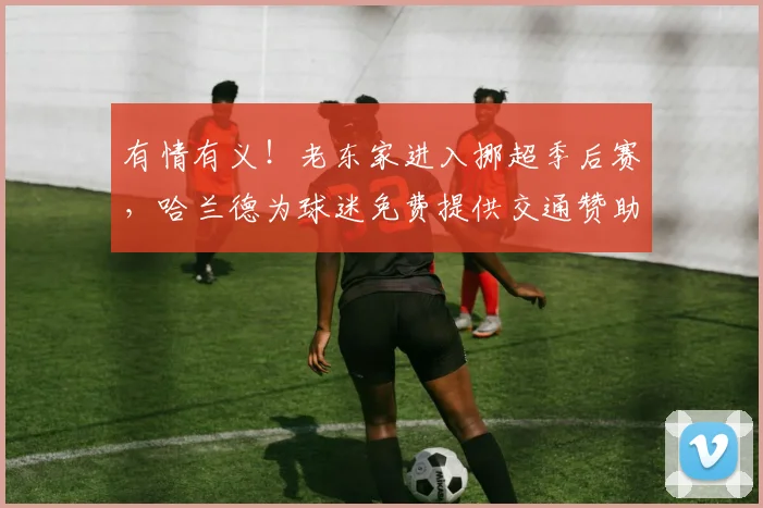有情有义！老东家进入挪超季后赛，哈兰德为球迷免费提供交通赞助