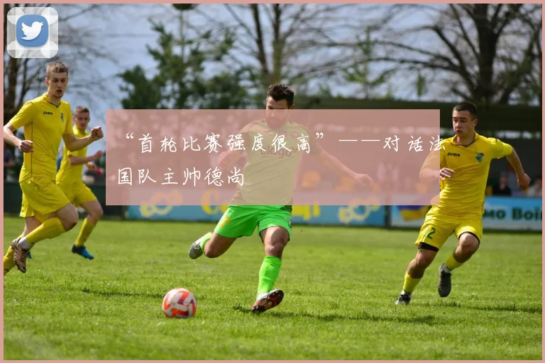 “首轮比赛强度很高”——对话法国队主帅德尚