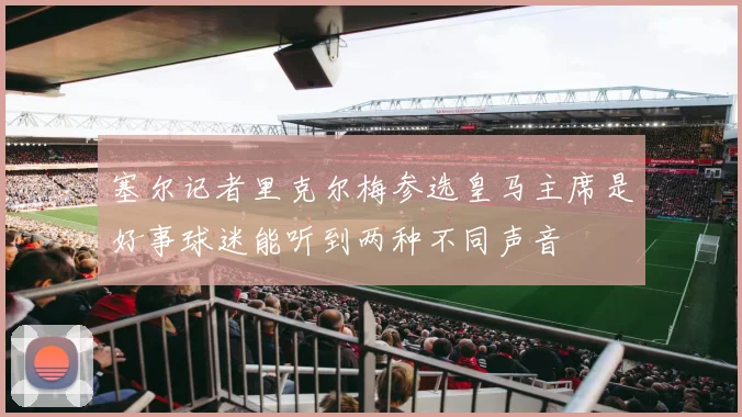 塞尔记者里克尔梅参选皇马主席是好事球迷能听到两种不同声音
