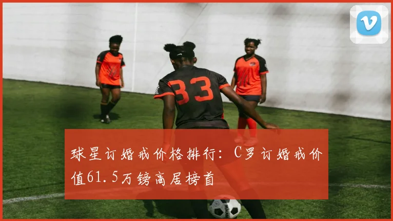 球星订婚戒价格排行：C罗订婚戒价值61.5万镑高居榜首