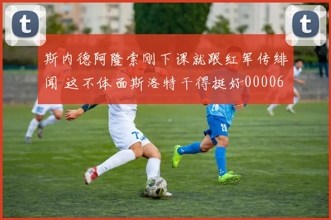 斯内德阿隆索刚下课就跟红军传绯闻 这不体面斯洛特干得挺好0000644