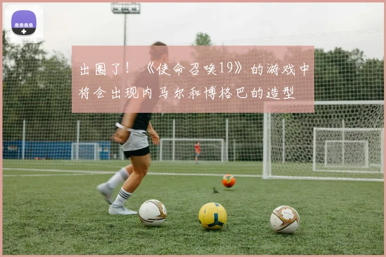 出圈了！《使命召唤19》的游戏中将会出现内马尔和博格巴的造型