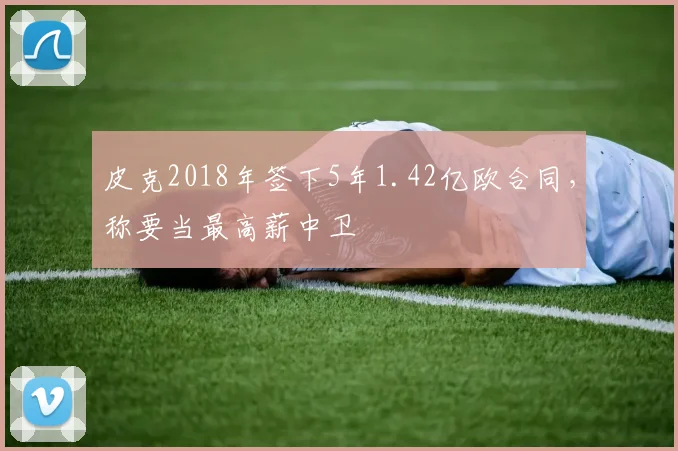 皮克2018年签下5年1.42亿欧合同，称要当最高薪中卫