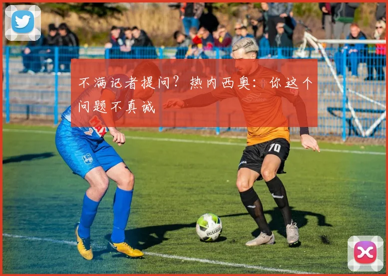 不满记者提问？热内西奥：你这个问题不真诚