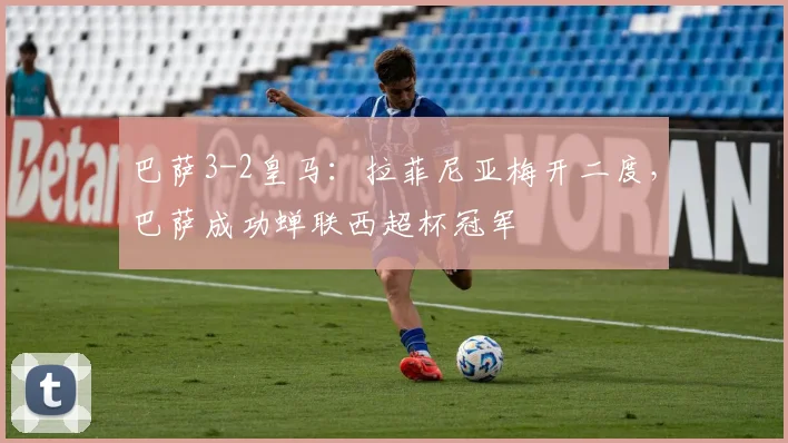 巴萨3-2皇马：拉菲尼亚梅开二度，巴萨成功蝉联西超杯冠军