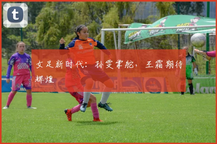 女足新时代：孙雯掌舵，王霜期待辉煌
