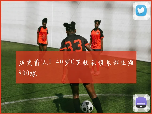 历史首人！40岁C罗收获俱乐部生涯800球