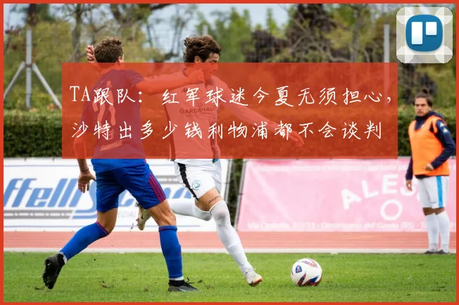 TA跟队：红军球迷今夏无须担心，沙特出多少钱利物浦都不会谈判
