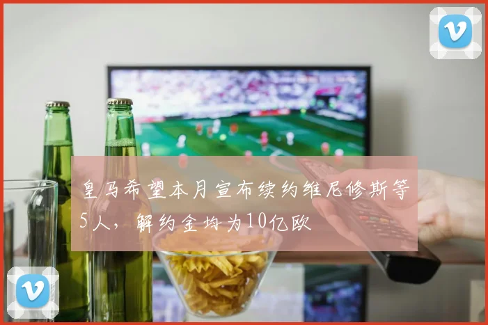 皇马希望本月宣布续约维尼修斯等5人，解约金均为10亿欧