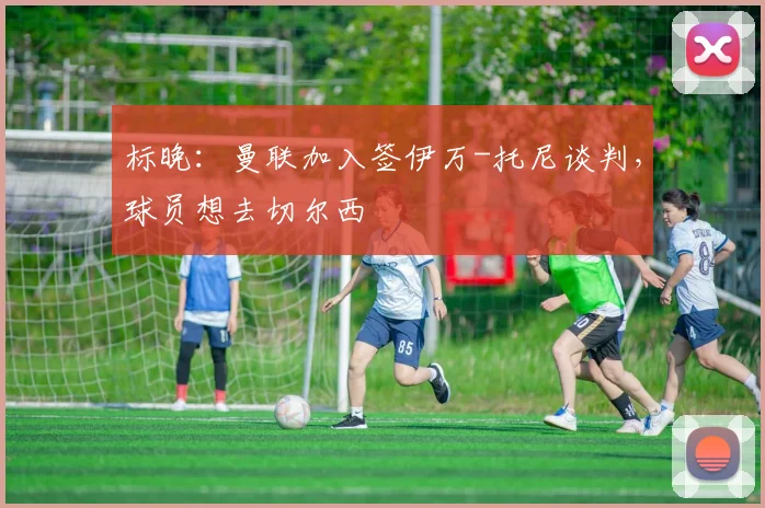 标晚：曼联加入签伊万-托尼谈判，球员想去切尔西