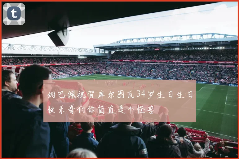 姆巴佩祝贺库尔图瓦34岁生日生日快乐哥们你简直是个怪兽