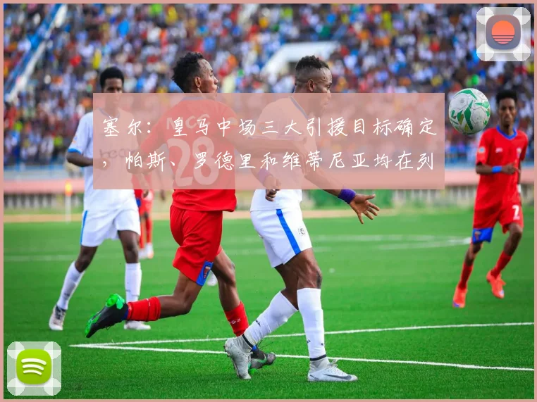 塞尔：皇马中场三大引援目标确定，帕斯、罗德里和维蒂尼亚均在列
