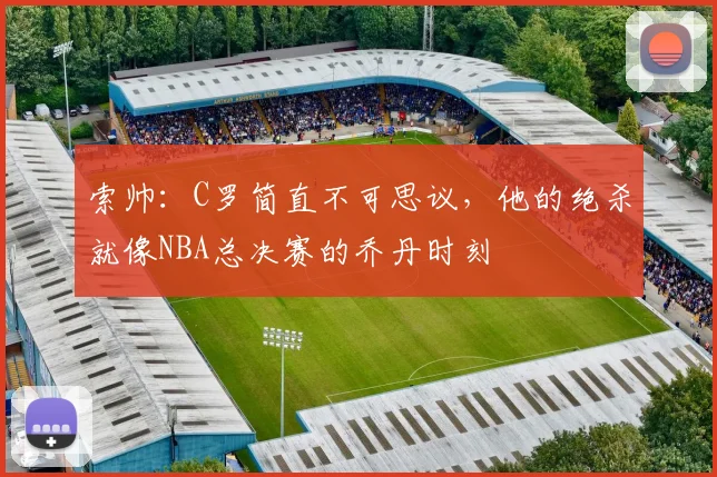索帅：C罗简直不可思议，他的绝杀就像NBA总决赛的乔丹时刻