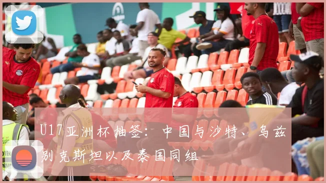 U17亚洲杯抽签：中国与沙特、乌兹别克斯坦以及泰国同组