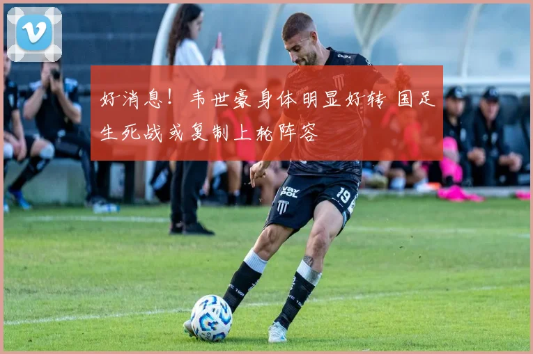 好消息！韦世豪身体明显好转 国足生死战或复制上轮阵容