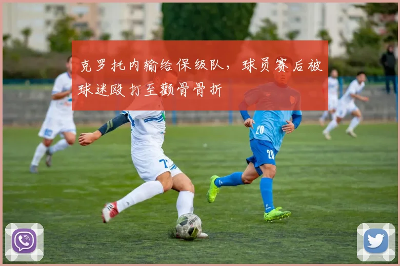 克罗托内输给保级队，球员赛后被球迷殴打至颧骨骨折