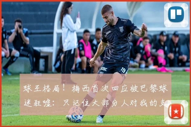 球王格局！梅西首次回应被巴黎球迷狂嘘：只记住大部分人对我的支持