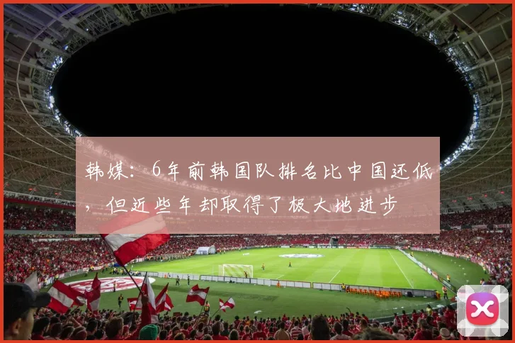 韩媒：6年前韩国队排名比中国还低，但近些年却取得了极大地进步