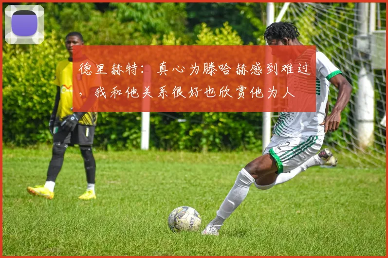 德里赫特：真心为滕哈赫感到难过，我和他关系很好也欣赏他为人