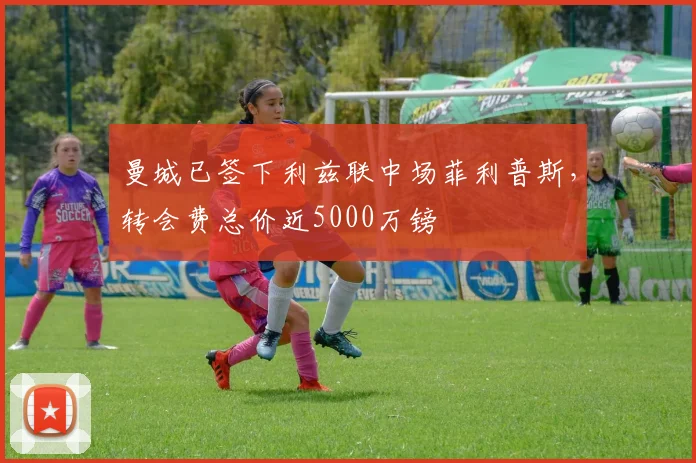 曼城已签下利兹联中场菲利普斯，转会费总价近5000万镑