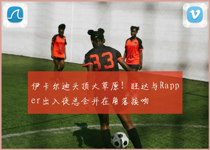 伊卡尔迪头顶大草原！旺达与Rapper出入夜总会并在角落接吻