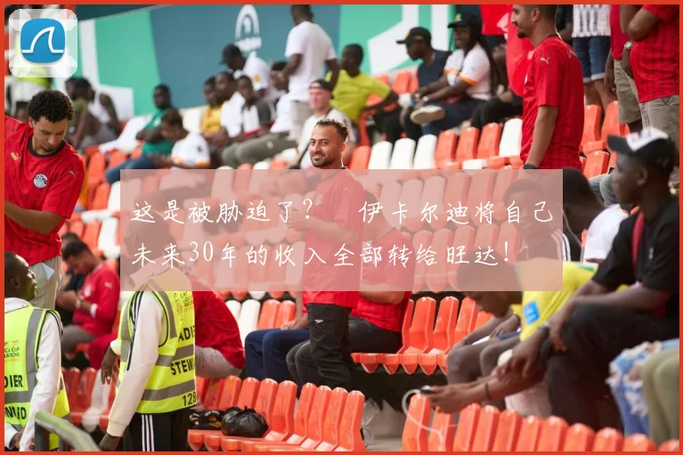 这是被胁迫了？​伊卡尔迪将自己未来30年的收入全部转给旺达！