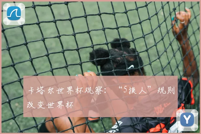 卡塔尔世界杯观察：“5换人”规则改变世界杯