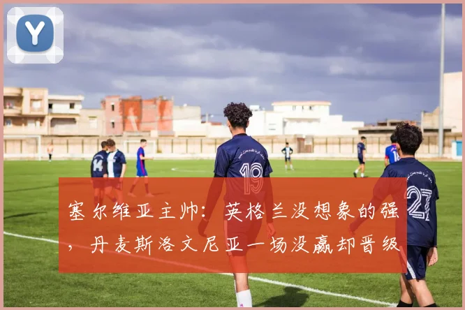 塞尔维亚主帅：英格兰没想象的强，丹麦斯洛文尼亚一场没赢却晋级