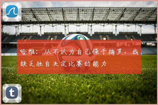 哈维：从不认为自己强于梅罗，我缺乏独自决定比赛的能力