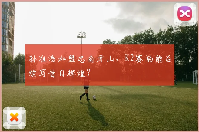 孙准浩加盟忠南牙山，K2赛场能否续写昔日辉煌？