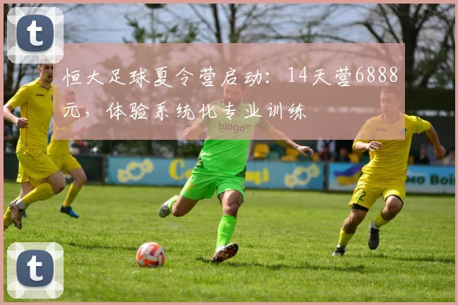 恒大足球夏令营启动：14天营6888元，体验系统化专业训练