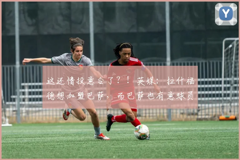 这还情投意合了？！英媒：拉什福德想加盟巴萨，而巴萨也有意球员