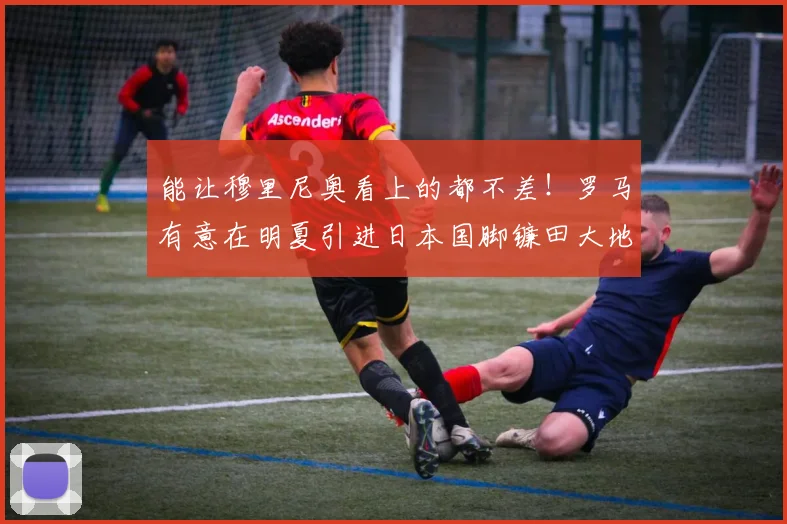 能让穆里尼奥看上的都不差！罗马有意在明夏引进日本国脚镰田大地
