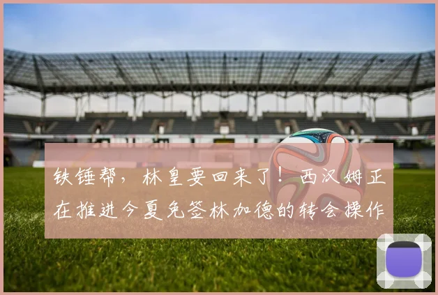 铁锤帮，林皇要回来了！西汉姆正在推进今夏免签林加德的转会操作