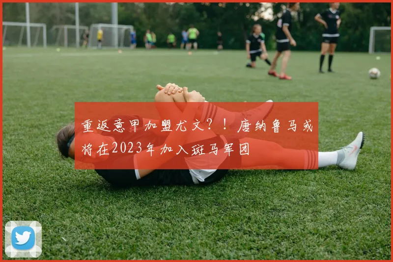 重返意甲加盟尤文？！唐纳鲁马或将在2023年加入斑马军团