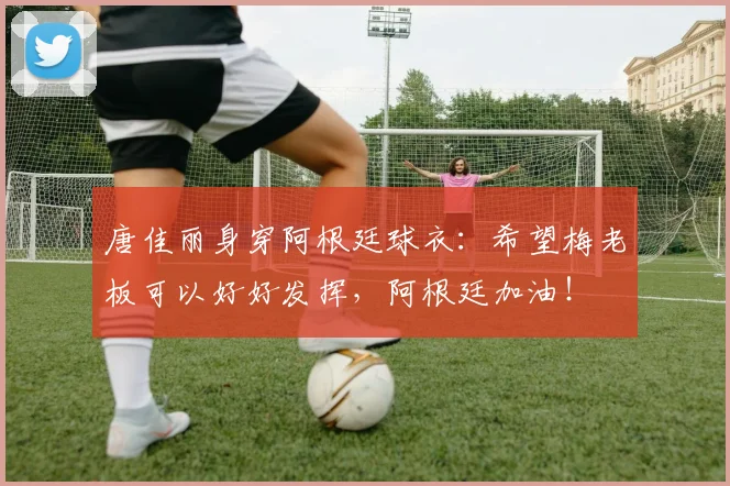 唐佳丽身穿阿根廷球衣：希望梅老板可以好好发挥，阿根廷加油！
