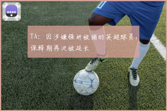 TA：因涉嫌强奸被捕的英超球员，保释期再次被延长