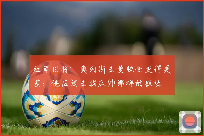 红军旧将：奥利斯去曼联会变得更差，他应该去找瓜帅那样的教练